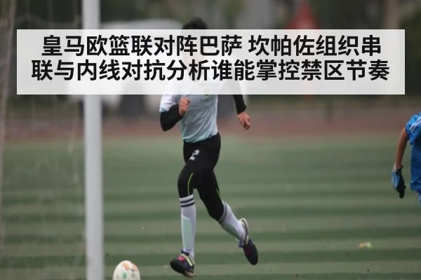 皇马欧篮联对阵巴萨 坎帕佐组织串联与内线对抗分析谁能掌控禁区节奏